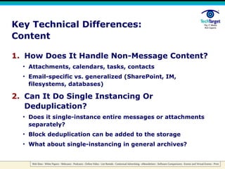 Key Technical Differences: Content How Does It Handle Non-Message Content? Attachments, calendars, tasks, contacts Email-specific vs. generalized (SharePoint, IM, filesystems, databases) Can It Do Single Instancing Or Deduplication? Does it single-instance entire messages or attachments separately? Block deduplication can be added to the storage What about single-instancing in general archives? 