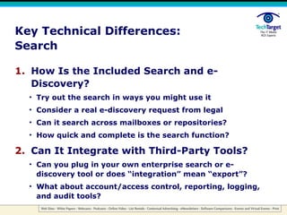 Key Technical Differences: Search How Is the Included Search and e-Discovery? Try out the search in ways you might use it Consider a real e-discovery request from legal Can it search across mailboxes or repositories? How quick and complete is the search function? Can It Integrate with Third-Party Tools? Can you plug in your own enterprise search or e-discovery tool or does “integration” mean “export”? What about account/access control, reporting, logging, and audit tools? 