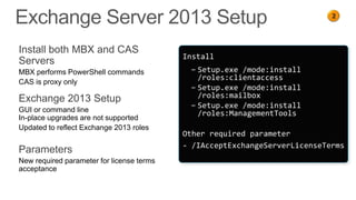 2
                                                                            1




Install both MBX and CAS
                                           Install
Servers
MBX performs PowerShell commands            − Setup.exe /mode:install
                                              /roles:clientaccess
CAS is proxy only
                                            − Setup.exe /mode:install
Exchange 2013 Setup                           /roles:mailbox
                                            − Setup.exe /mode:install
GUI or command line                           /roles:ManagementTools
In-place upgrades are not supported
Updated to reflect Exchange 2013 roles
                                           Other required parameter
                                           - /IAcceptExchangeServerLicenseTerms
Parameters
New required parameter for license terms
acceptance
 