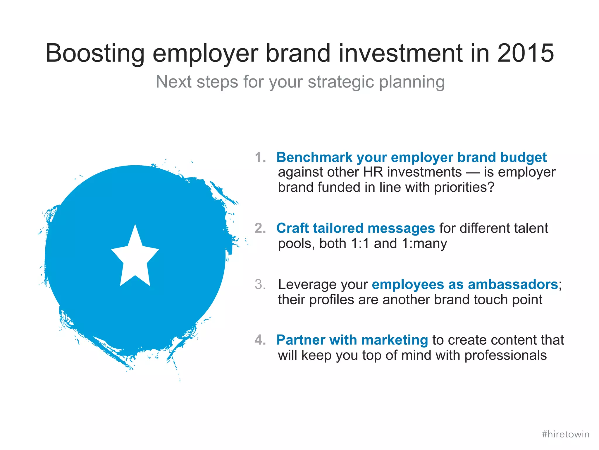 Boosting employer brand investment in 2015 
Next steps for your strategic planning 
1. Benchmark your employer brand budget 
against other HR investments — is employer 
brand funded in line with priorities? 
2. Craft tailored messages for different talent 
pools, both 1:1 and 1:many 
3. Leverage your employees as ambassadors; 
their profiles are another brand touch point 
4. Partner with marketing to create content that 
will keep you top of mind with professionals 
#hiretowin 
 