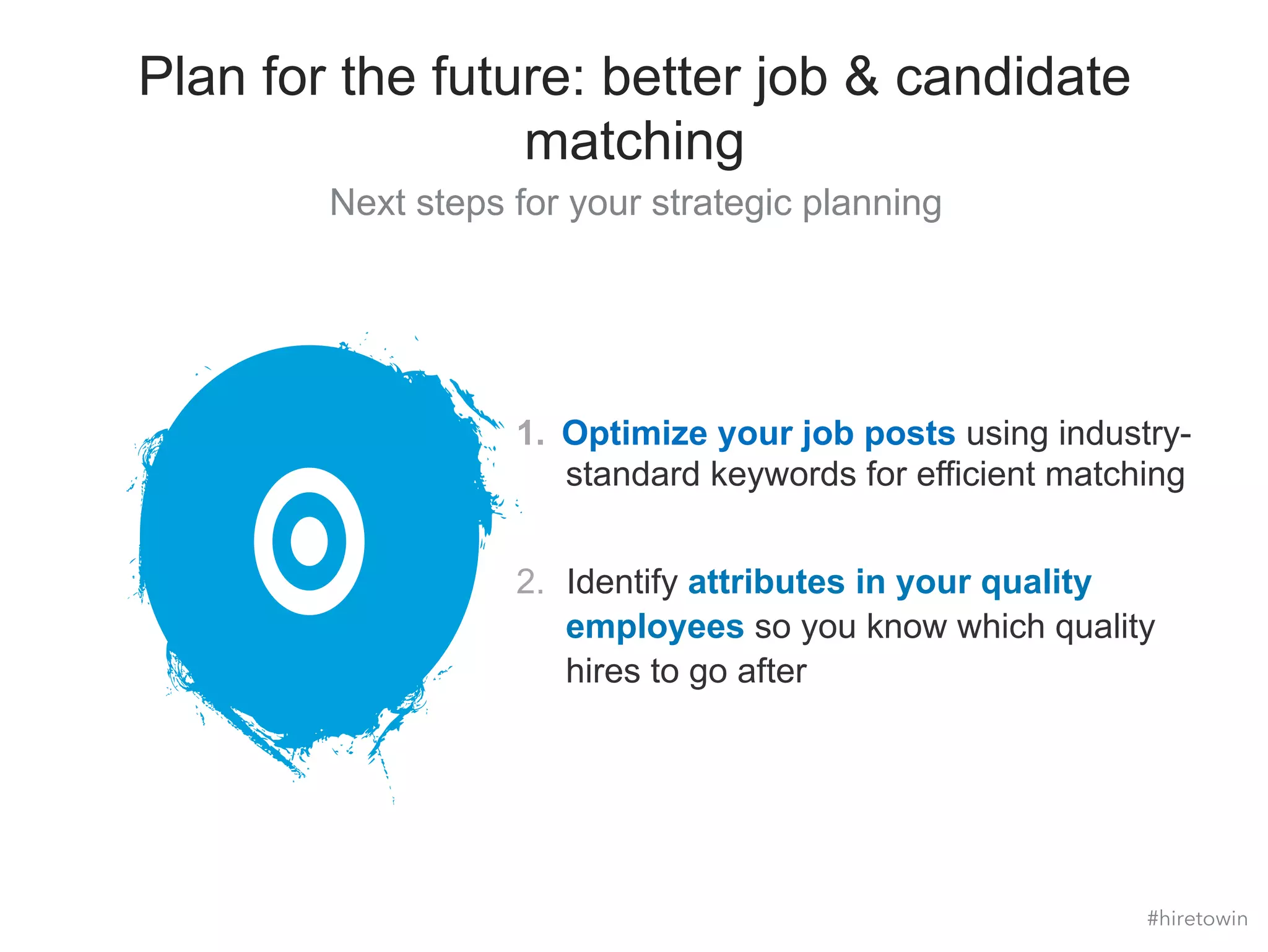 Plan for the future: better job & candidate 
matching 
Next steps for your strategic planning 
1. Optimize your job posts using industry-standard 
keywords for efficient matching 
2. Identify attributes in your quality 
employees so you know which quality 
hires to go after 
#hiretowin 
 