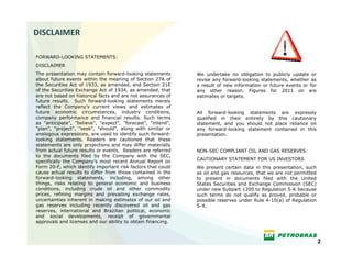 DISCLAIMER

FORWARD-LOOKING STATEMENTS:
DISCLAIMER
The presentation may contain forward-looking statements       We undertake no obligation to publicly update or
about future events within the meaning of Section 27A of      revise any forward-looking statements, whether as
the Securities Act of 1933, as amended, and Section 21E       a result of new information or future events or for
of the Securities Exchange Act of 1934, as amended, that      any other reason. Figures for 2011 on are
are not based on historical facts and are not assurances of   estimates or targets.
future results. Such forward-looking statements merely
reflect the Company’s current views and estimates of
future economic circumstances, industry conditions,           All forward-looking statements are expressly
company performance and financial results. Such terms         qualified in their entirety by this cautionary
as "anticipate", "believe", "expect", "forecast", "intend",   statement, and you should not place reliance on
"plan", "project", "seek", "should", along with similar or    any forward-looking statement contained in this
analogous expressions, are used to identify such forward-     presentation.
looking statements. Readers are cautioned that these
statements are only projections and may differ materially
from actual future results or events. Readers are referred    NON-SEC COMPLIANT OIL AND GAS RESERVES:
to the documents filed by the Company with the SEC,
                                                              CAUTIONARY STATEMENT FOR US INVESTORS
specifically the Company’s most recent Annual Report on
Form 20-F, which identify important risk factors that could   We present certain data in this presentation, such
cause actual results to differ from those contained in the    as oil and gas resources, that we are not permitted
forward-looking statements, including, among other            to present in documents filed with the United
things, risks relating to general economic and business       States Securities and Exchange Commission (SEC)
conditions, including crude oil and other commodity           under new Subpart 1200 to Regulation S-K because
prices, refining margins and prevailing exchange rates,       such terms do not qualify as proved, probable or
uncertainties inherent in making estimates of our oil and     possible reserves under Rule 4-10(a) of Regulation
gas reserves including recently discovered oil and gas        S-X.
reserves, international and Brazilian political, economic
and social developments, receipt of governmental
approvals and licenses and our ability to obtain financing.



                                                                                                                    2
 