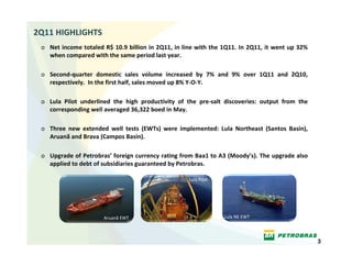 2Q11 HIGHLIGHTS
 o Net income totaled R$ 10.9 billion in 2Q11, in line with  the  1Q11.  In  2Q11,  it  went  up  32% 
   when compared with the same period last year. 

 o Second‐quarter  domestic  sales  volume  increased  by  7%  and  9%  over  1Q11  and  2Q10, 
   respectively.  In the first half, sales moved up 8% Y‐O‐Y.

 o Lula  Pilot  underlined  the  high  productivity  of  the  pre‐salt  discoveries:  output  from  the 
   corresponding well averaged 36,322 boed in May.

 o Three  new  extended  well  tests  (EWTs)  were  implemented:  Lula  Northeast  (Santos  Basin),  
   Aruanã and Brava (Campos Basin).

 o Upgrade of Petrobras’ foreign currency rating from Baa1 to A3 (Moody’s). The upgrade also 
   applied to debt of subsidiaries guaranteed by Petrobras.

                                                         Lula Pilot




                         Aruanã EWT                                    Lula NE EWT




                                                                                                           3
 