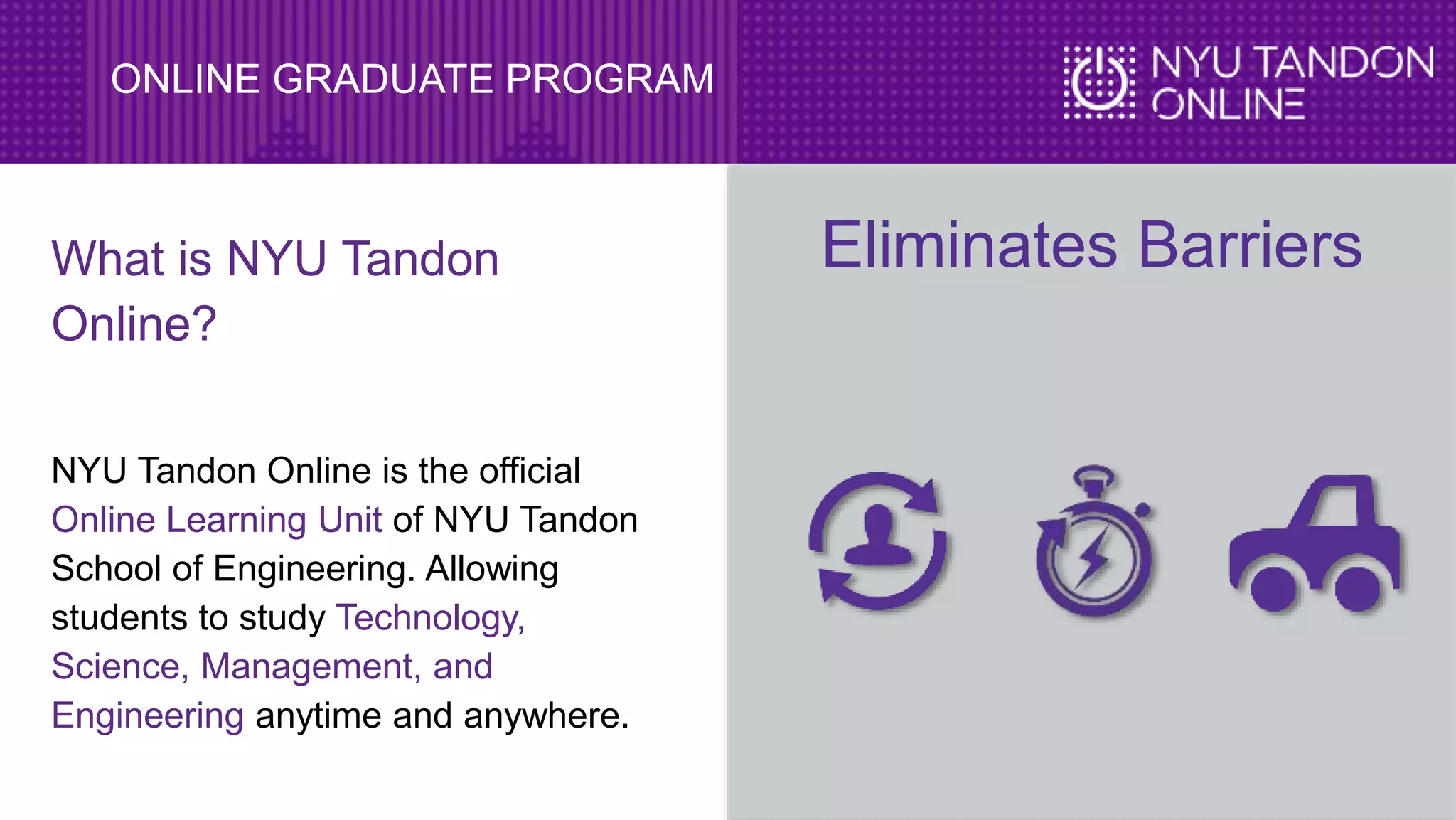 ONLINE GRADUATE PROGRAM
What is NYU Tandon
Online?
NYU Tandon Online is the official
Online Learning Unit of NYU Tandon
School of Engineering. Allowing
students to study Technology,
Science, Management, and
Engineering anytime and anywhere.
Eliminates Barriers
 