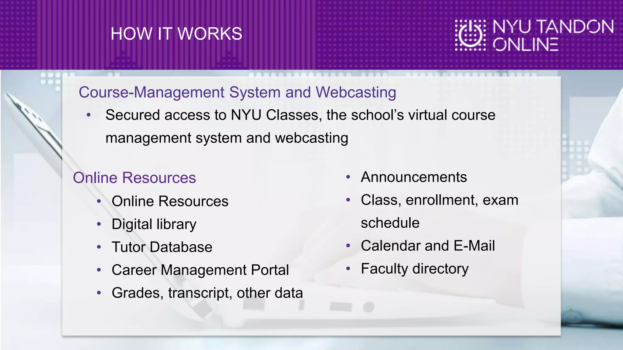 HOW IT WORKS
Course-Management System and Webcasting
• Secured access to NYU Classes, the school’s virtual course
management system and webcasting
Online Resources
• Online Resources
• Digital library
• Tutor Database
• Career Management Portal
• Grades, transcript, other data
• Announcements
• Class, enrollment, exam
schedule
• Calendar and E-Mail
• Faculty directory
 