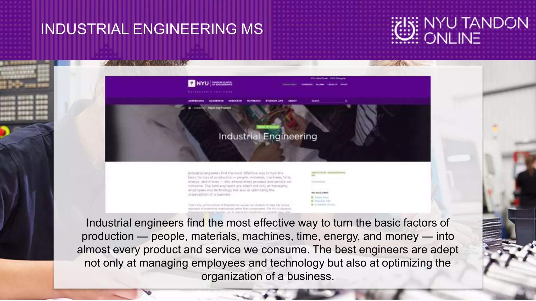 INDUSTRIAL ENGINEERING MS
Industrial engineers find the most effective way to turn the basic factors of
production — people, materials, machines, time, energy, and money — into
almost every product and service we consume. The best engineers are adept
not only at managing employees and technology but also at optimizing the
organization of a business.
 