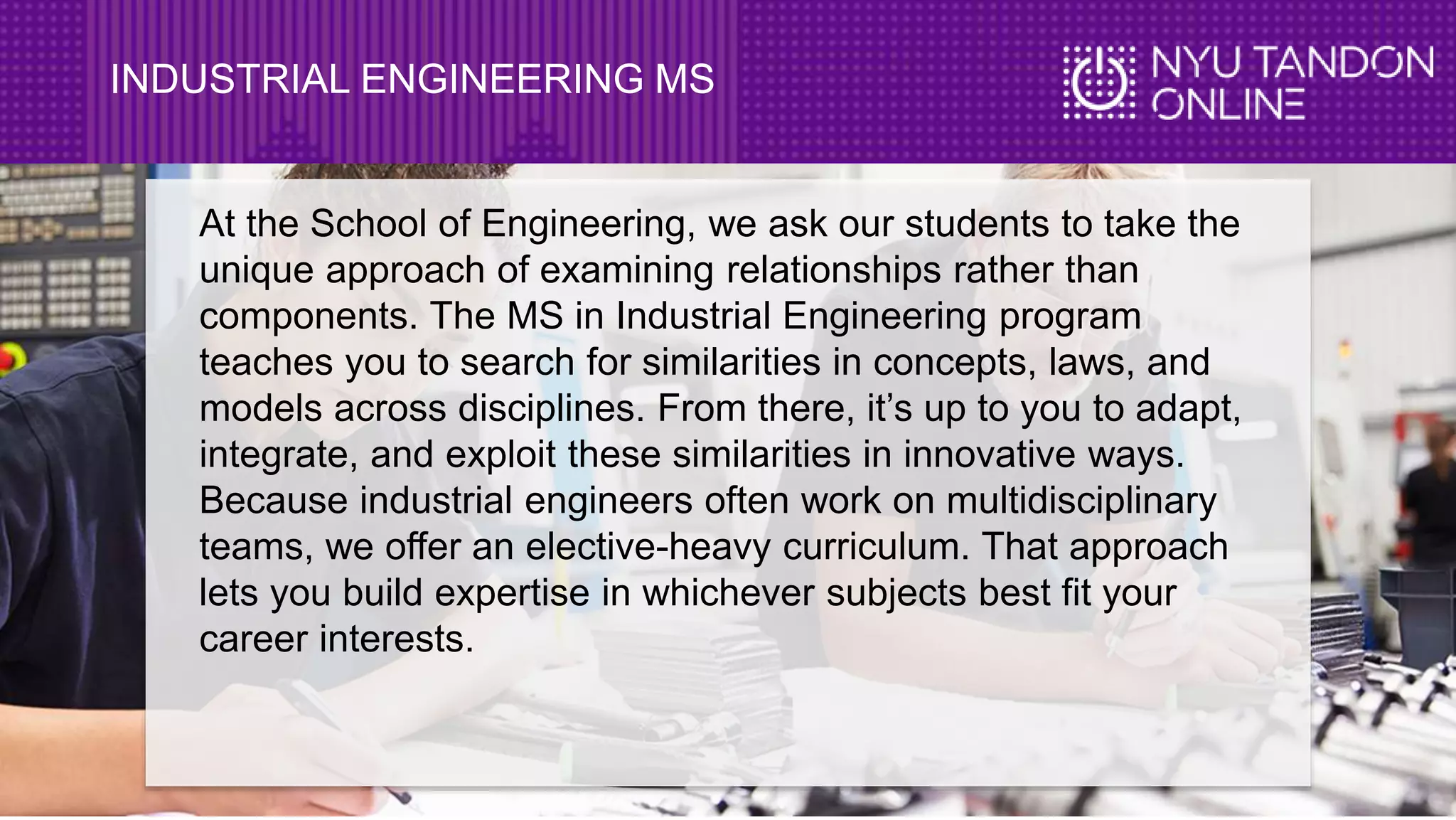 INDUSTRIAL ENGINEERING MS
At the School of Engineering, we ask our students to take the
unique approach of examining relationships rather than
components. The MS in Industrial Engineering program
teaches you to search for similarities in concepts, laws, and
models across disciplines. From there, it’s up to you to adapt,
integrate, and exploit these similarities in innovative ways.
Because industrial engineers often work on multidisciplinary
teams, we offer an elective-heavy curriculum. That approach
lets you build expertise in whichever subjects best fit your
career interests.
 