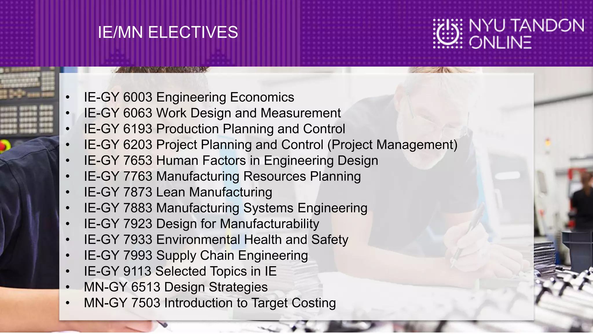 IE/MN ELECTIVES
• IE-GY 6003 Engineering Economics
• IE-GY 6063 Work Design and Measurement
• IE-GY 6193 Production Planning and Control
• IE-GY 6203 Project Planning and Control (Project Management)
• IE-GY 7653 Human Factors in Engineering Design
• IE-GY 7763 Manufacturing Resources Planning
• IE-GY 7873 Lean Manufacturing
• IE-GY 7883 Manufacturing Systems Engineering
• IE-GY 7923 Design for Manufacturability
• IE-GY 7933 Environmental Health and Safety
• IE-GY 7993 Supply Chain Engineering
• IE-GY 9113 Selected Topics in IE
• MN-GY 6513 Design Strategies
• MN-GY 7503 Introduction to Target Costing
 