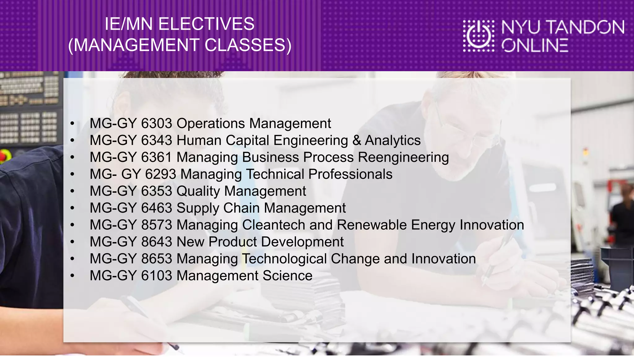 IE/MN ELECTIVES
(MANAGEMENT CLASSES)
• MG-GY 6303 Operations Management
• MG-GY 6343 Human Capital Engineering & Analytics
• MG-GY 6361 Managing Business Process Reengineering
• MG- GY 6293 Managing Technical Professionals
• MG-GY 6353 Quality Management
• MG-GY 6463 Supply Chain Management
• MG-GY 8573 Managing Cleantech and Renewable Energy Innovation
• MG-GY 8643 New Product Development
• MG-GY 8653 Managing Technological Change and Innovation
• MG-GY 6103 Management Science
 