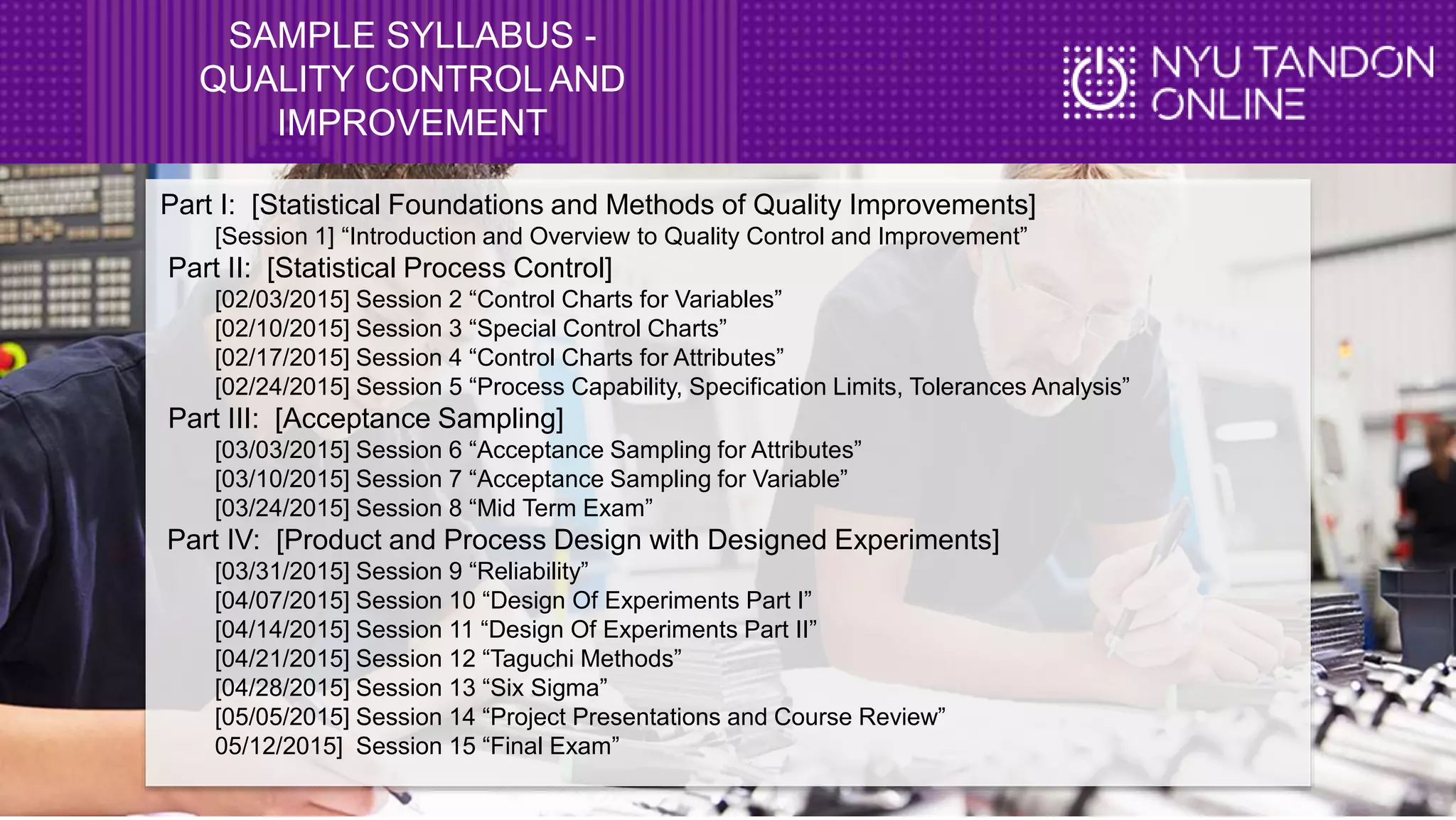 SAMPLE SYLLABUS -
QUALITY CONTROL AND
IMPROVEMENT
Part I: [Statistical Foundations and Methods of Quality Improvements]
[Session 1] “Introduction and Overview to Quality Control and Improvement”
Part II: [Statistical Process Control]
[02/03/2015] Session 2 “Control Charts for Variables”
[02/10/2015] Session 3 “Special Control Charts”
[02/17/2015] Session 4 “Control Charts for Attributes”
[02/24/2015] Session 5 “Process Capability, Specification Limits, Tolerances Analysis”
Part III: [Acceptance Sampling]
[03/03/2015] Session 6 “Acceptance Sampling for Attributes”
[03/10/2015] Session 7 “Acceptance Sampling for Variable”
[03/24/2015] Session 8 “Mid Term Exam”
Part IV: [Product and Process Design with Designed Experiments]
[03/31/2015] Session 9 “Reliability”
[04/07/2015] Session 10 “Design Of Experiments Part I”
[04/14/2015] Session 11 “Design Of Experiments Part II”
[04/21/2015] Session 12 “Taguchi Methods”
[04/28/2015] Session 13 “Six Sigma”
[05/05/2015] Session 14 “Project Presentations and Course Review”
05/12/2015] Session 15 “Final Exam”
 