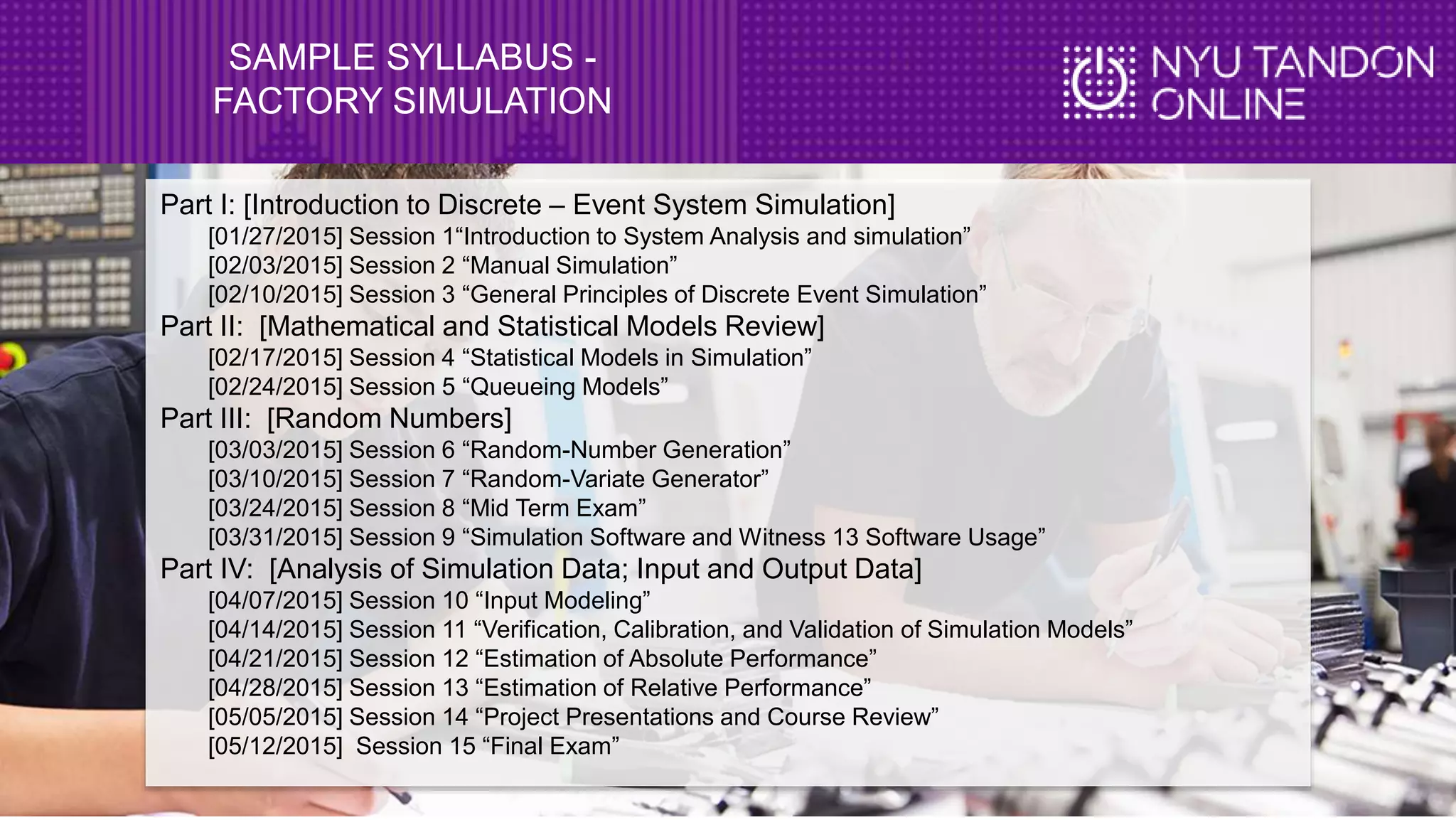 SAMPLE SYLLABUS -
FACTORY SIMULATION
Part I: [Introduction to Discrete – Event System Simulation]
[01/27/2015] Session 1“Introduction to System Analysis and simulation”
[02/03/2015] Session 2 “Manual Simulation”
[02/10/2015] Session 3 “General Principles of Discrete Event Simulation”
Part II: [Mathematical and Statistical Models Review]
[02/17/2015] Session 4 “Statistical Models in Simulation”
[02/24/2015] Session 5 “Queueing Models”
Part III: [Random Numbers]
[03/03/2015] Session 6 “Random-Number Generation”
[03/10/2015] Session 7 “Random-Variate Generator”
[03/24/2015] Session 8 “Mid Term Exam”
[03/31/2015] Session 9 “Simulation Software and Witness 13 Software Usage”
Part IV: [Analysis of Simulation Data; Input and Output Data]
[04/07/2015] Session 10 “Input Modeling”
[04/14/2015] Session 11 “Verification, Calibration, and Validation of Simulation Models”
[04/21/2015] Session 12 “Estimation of Absolute Performance”
[04/28/2015] Session 13 “Estimation of Relative Performance”
[05/05/2015] Session 14 “Project Presentations and Course Review”
[05/12/2015] Session 15 “Final Exam”
 