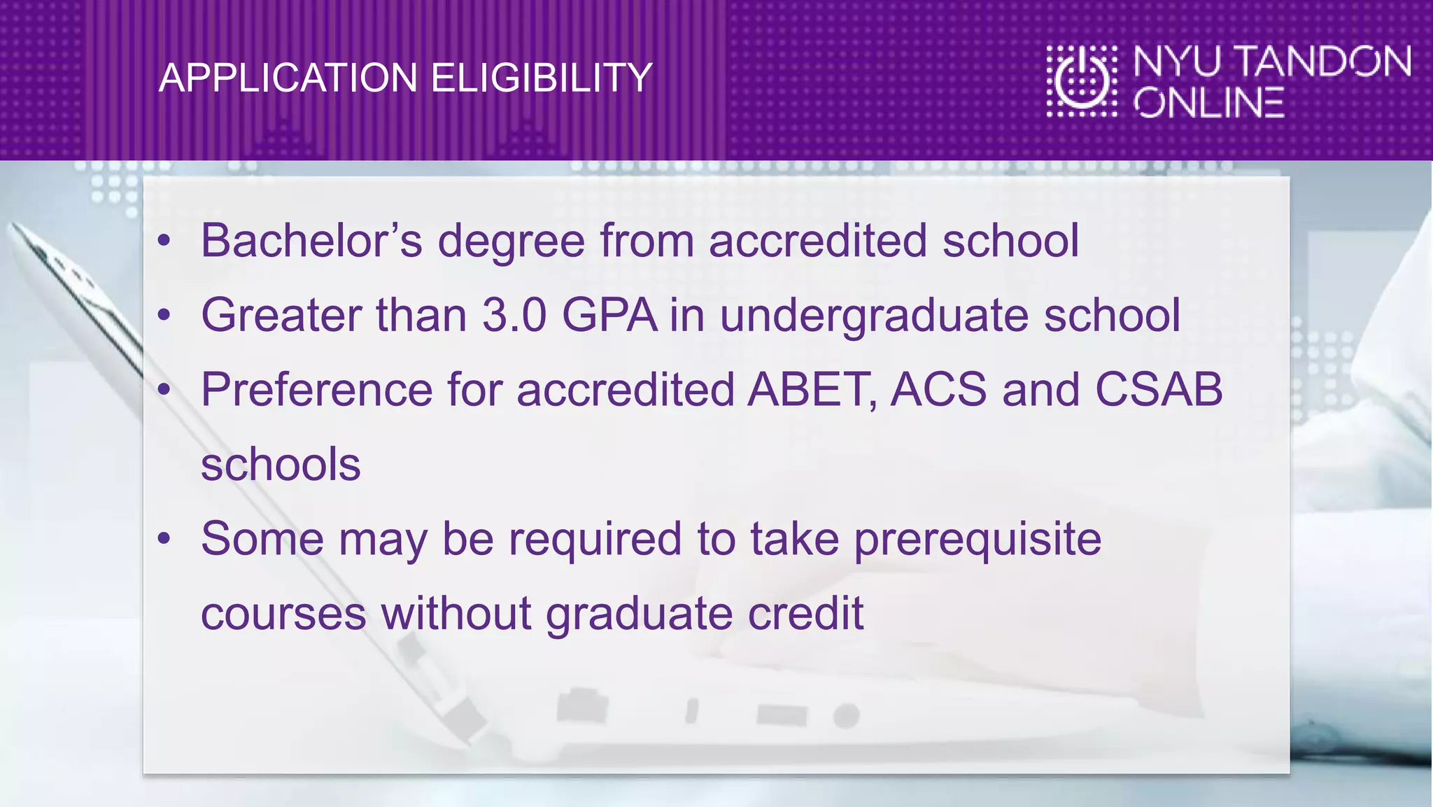 APPLICATION ELIGIBILITY
• Bachelor’s degree from accredited school
• Greater than 3.0 GPA in undergraduate school
• Preference for accredited ABET, ACS and CSAB
schools
• Some may be required to take prerequisite
courses without graduate credit
 