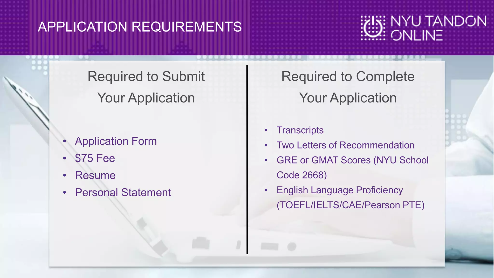 APPLICATION REQUIREMENTS
• Application Form
• $75 Fee
• Resume
• Personal Statement
• Transcripts
• Two Letters of Recommendation
• GRE or GMAT Scores (NYU School
Code 2668)
• English Language Proficiency
(TOEFL/IELTS/CAE/Pearson PTE)
Required to Submit
Your Application
Required to Complete
Your Application
 