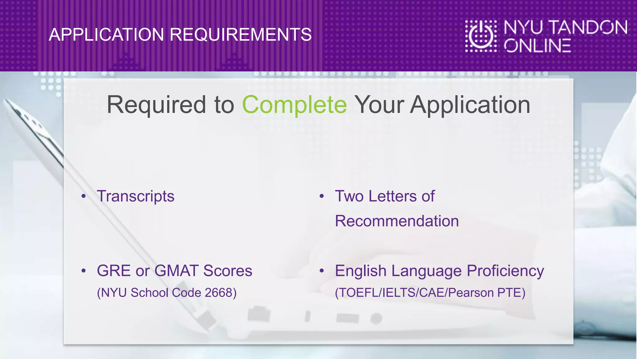 APPLICATION REQUIREMENTS
• Transcripts
• GRE or GMAT Scores
(NYU School Code 2668)
• Two Letters of
Recommendation
• English Language Proficiency
(TOEFL/IELTS/CAE/Pearson PTE)
Required to Complete Your Application
 