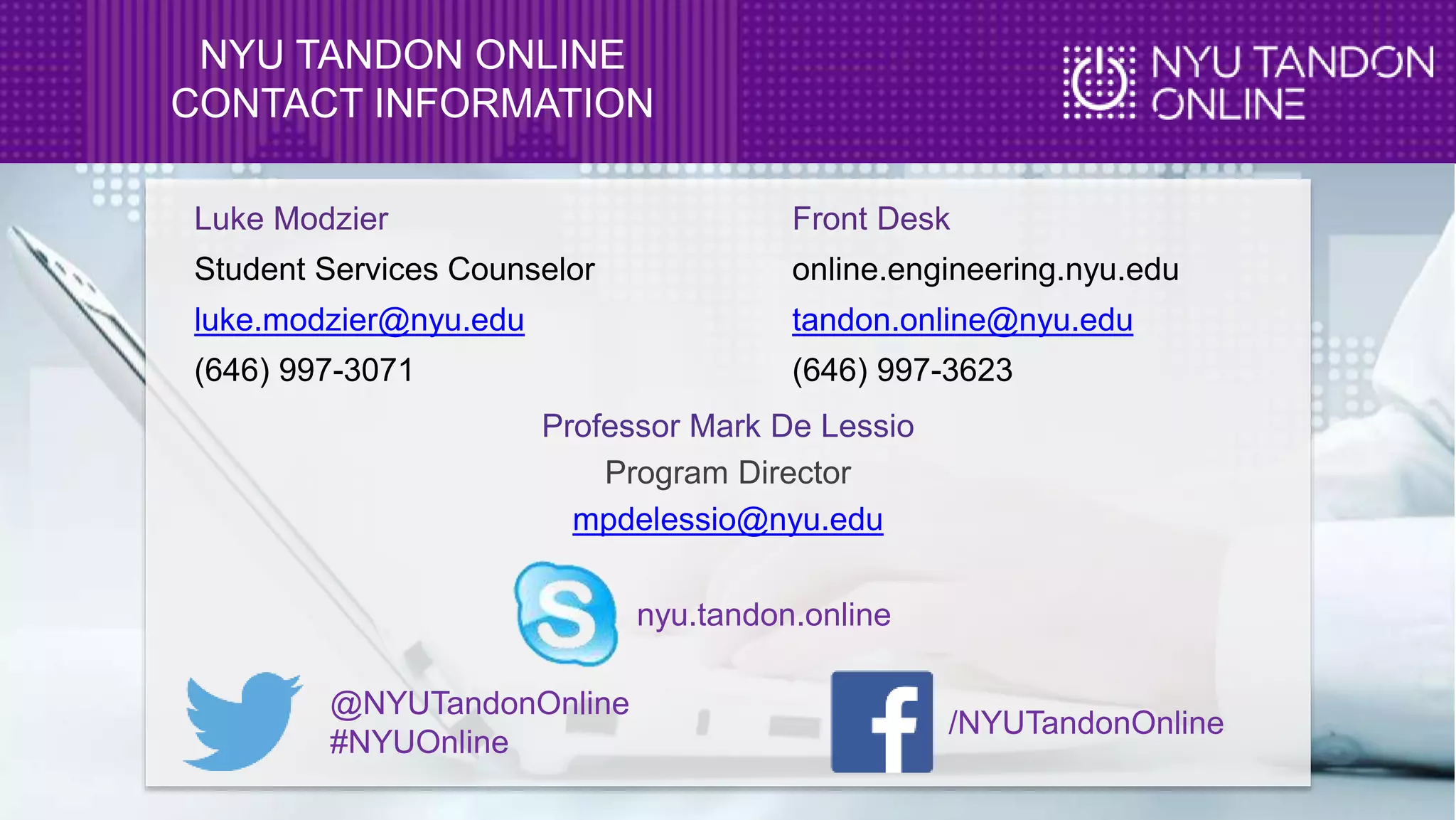 NYU TANDON ONLINE
CONTACT INFORMATION
Luke Modzier
Student Services Counselor
luke.modzier@nyu.edu
(646) 997-3071
Front Desk
online.engineering.nyu.edu
tandon.online@nyu.edu
(646) 997-3623
nyu.tandon.online
@NYUTandonOnline
#NYUOnline
/NYUTandonOnline
Professor Mark De Lessio
Program Director
mpdelessio@nyu.edu
 
