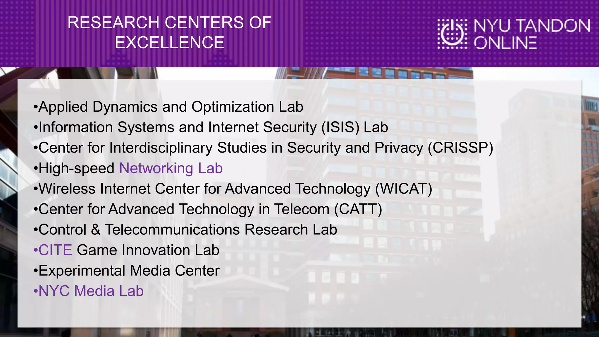 RESEARCH CENTERS OF
EXCELLENCE
•Applied Dynamics and Optimization Lab
•Information Systems and Internet Security (ISIS) Lab
•Center for Interdisciplinary Studies in Security and Privacy (CRISSP)
•High-speed Networking Lab
•Wireless Internet Center for Advanced Technology (WICAT)
•Center for Advanced Technology in Telecom (CATT)
•Control & Telecommunications Research Lab
•CITE Game Innovation Lab
•Experimental Media Center
•NYC Media Lab
 