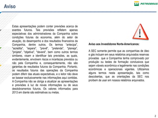 2
Estas apresentações podem conter previsões acerca de
eventos futuros. Tais previsões refletem apenas
expectativas dos administradores da Companhia sobre
condições futuras da economia, além do setor de
atuação, do desempenho e dos resultados financeiros da
Companhia, dentre outros. Os termos “antecipa",
"acredita", "espera", "prevê", "pretende", "planeja",
"projeta", "objetiva", "deverá", bem como outros termos
similares, visam a identificar tais previsões, as quais,
evidentemente, envolvem riscos e incertezas previstos ou
não pela Companhia e, consequentemente, não são
garantias de resultados futuros da Companhia. Portanto,
os resultados futuros das operações da Companhia
podem diferir das atuais expectativas, e o leitor não deve
se basear exclusivamente nas informações aqui contidas.
A Companhia não se obriga a atualizar as apresentações
e previsões à luz de novas informações ou de seus
desdobramentos futuros. Os valores informados para
2013 em diante são estimativas ou metas.
A SEC somente permite que as companhias de óleo
e gás incluam em seus relatórios arquivados reservas
provadas que a Companhia tenha comprovado por
produção ou testes de formação conclusivos que
sejam viáveis econômica e legalmente nas condições
econômicas e operacionais vigentes. Utilizamos
alguns termos nesta apresentação, tais como
descobertas, que as orientações da SEC nos
proíbem de usar em nossos relatórios arquivados.
Aviso aos Investidores Norte-Americanos:
Aviso
 
