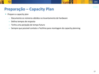 Preparação – Capacity Plan Prepare o capacity plan Documento os números obtidos no levantamento de hardware Defina tempos de resposta  Tenha uma porjeção de tempo futuro Sempre que possível contate o Techline para montagem do capacity planning 