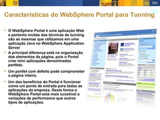 Características do WebSphere Portal para Tunning O WebSphere Portal é uma aplicação Web e portanto muitas das técnicas de tunning são as mesmas que utilizamos em uma aplicação Java no WebSphere Application Server A principal diferença está na organização dos elementos da página, pois o Portal criar mini aplicações denominadas portlets. Um portlet com defeito pode comprometer a página inteira. Um dos benefícios do Portal é funcionar como um ponto de entrada para todas as aplicações da empresa. Desta forma o WebSphere Portal está mais sucetível a variações de performance que outros tipos de aplicações. 