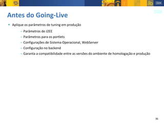 Antes do Going-Live Aplique os parâmetros de tuning em produção Parâmetros de J2EE Parâmetros para os portlets Configurações de Sistema Operacional, WebServer Configuração no backend Garanta a compatibilidade entre as versões do ambiente de homologação e produção 