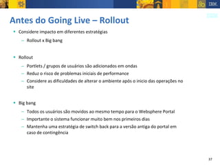 Antes do Going Live – Rollout Considere impacto em diferentes estratégias Rollout x Big bang Rollout Portlets / grupos de usuários são adicionados em ondas Reduz o risco de problemas iniciais de performance Considere as dificuldades de alterar o ambiente após o inicio das operações no site Big bang Todos os usuários são movidos ao mesmo tempo para o Websphere Portal Importante o sistema funcionar muito bem nos primeiros dias Mantenha uma estratégia de switch back para a versão antiga do portal em caso de contingência 