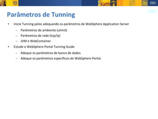 Parâmetros de Tunning Inicie Tunning pelos adequando os parâmetros de WebSphere Application Server Parâmetros de ambiente (ulimit) Parâmetros de rede (tcp/ip) JVM e WebContainer Estude o WebSphere Portal Tunning Guide Adeque os parâmetros de banco de dados Adeque os parâmetros específicos de WebSphere Portal. 