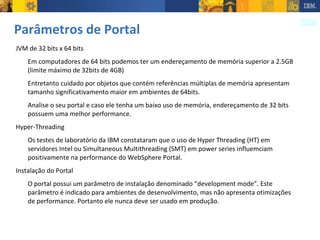 Parâmetros de Portal JVM de 32 bits x 64 bits Em computadores de 64 bits podemos ter um endereçamento de memória superior a 2.5GB (limite máximo de 32bits de 4GB) Entretanto cuidado por objetos que contém referências múltiplas de memória apresentam tamanho significativamento maior em ambientes de 64bits. Analise o seu portal e caso ele tenha um baixo uso de memória, endereçamento de 32 bits possuem uma melhor performance. Hyper-Threading Os testes de laboratório da IBM constataram que o uso de Hyper Threading (HT) em servidores Intel ou Simultaneous Multithreading (SMT) em power series influemciam positivamente na performance do WebSphere Portal. Instalação do Portal O portal possui um parâmetro de instalação denominado “development mode”. Este parâmetro é indicado para ambientes de desenvolvimento, mas não apresenta otimizações de performance. Portanto ele nunca deve ser usado em produção. 
