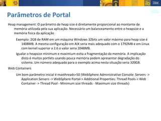 Parâmetros de Portal Heap management: O parâmetro de heap size é diretamente proporcional ao montante de memória utilizada pela sua aplicação. Necessário um balanceamento entre o heapsize e a memória fisica da aplicação Exemplo: 2GB de RAM em um máquina Windows 32bits um valor máximo para heap size é 1408MB. A mesma configuração em AIX seria mais adequado com o 1792MB e em Linux com kernel superior a 2.6 o valor seria 2048MB.  Igualar o heapsize minimum e maximium evita a fragmentação da memória. A implicação disto é muitos portlets usando pouca memória podem apresentar degradação do sistema. Um número adequado para o exemplo acima nesta situação seria 320GB. Web Containers Um bom parâmetro inicial é maxthreads=50 (WebSphere Administrative Console: Servers -> Application Servers -> WebSphere Portal-> Additional Properties: Thread Pools-> Web Container -> Thread Pool - Minimum size threads - Maximum size threads) 