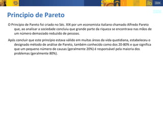 Principio de Pareto O Princípio de Pareto foi criado no Séc. XIX por um economista italiano chamado Alfredo Pareto que, ao analisar a sociedade concluiu que grande parte da riqueza se encontrava nas mãos de um número demasiado reduzido de pessoas.  Após concluir que este princípio estava válido em muitas áreas da vida quotidiana, estabeleceu o designado método de análise de Pareto, também conhecido como dos 20-80% e que significa que um pequeno número de causas (geralmente 20%) é responsável pela maioria dos problemas (geralmente 80%).  
