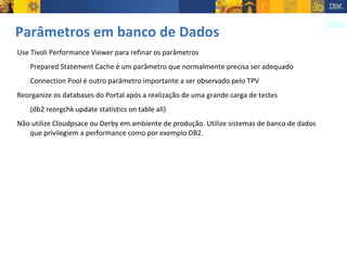 Parâmetros em banco de Dados Use Tivoli Performance Viewer para refinar os parâmetros Prepared Statement Cache é um parâmetro que normalmente precisa ser adequado Connection Pool é outro parâmetro importante a ser observado pelo TPV Reorganize os databases do Portal após a realização de uma grande carga de testes  (db2 reorgchk update statistics on table all) Não utilize Cloudpsace ou Derby em ambiente de produção. Utilize sistemas de banco de dados que privilegiem a performance como por exemplo DB2. 