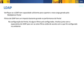 LDAP Verifique se o LDAP tem capacidade suficiente para suportar a nova carga gerada pelo WebSphere Portal Filtros de LDAP tem um impacto bastante grande na performance do Portal Na configuração do Portal, há alguns filtros pré-configurados. Analise junto com o especialista de LDAP para ver se estes filtros estão de acordo com o que foi configurado no ambiente 
