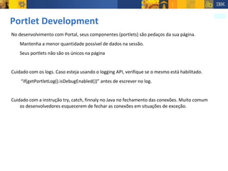 Portlet Development No desenvolvimento com Portal, seus componentes (portlets) são pedaços da sua página.  Mantenha a menor quantidade possível de dados na sessão. Seus portlets não são os únicos na página Cuidado com os logs. Caso esteja usando o logging API, verifique se o mesmo está habilitado.  “ if(getPortletLog().isDebugEnabled())” antes de escrever no log. Cuidado com a instrução try, catch, finnaly no Java no fechamento das conexões. Muito comum os desenvolvedores esquecerem de fechar as conexões em situações de exceção. 