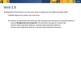 Web 2.0 O Websphere Portal possui um tema que utiliza os potenciais de implementações AJAX.  Cuidado especial nos testes com este tema. Para alterar os parâmetros de cache que são utilizados por este tema é necessário alterar o arquivo  NavigatorService.properties . Os parâmetro que geram impacto são remote.cache.expiration.feed.cm, remote.cache.expiration.feed.nm, remote.cache.expiration.feed.lm e remote.cache.expiration.feed.pm. 