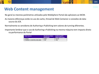 Web Content management No geral os mesmos parâmetros utilizados pelo WebSphere Portal são aplicáveis ao WCM. As maiores diferenças estão no uso de cache, thread de Web Container e conexões de data source do JCR. Normalmente os servidores de Authoring e Publishing tem valores de tunning diferentes. Importante lembrar que o uso de Authoring e Publishing na mesma máquina tem impacto direto na performance do Portal 