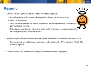 Resumo  Garanta um planejamento do seu teste o mais rápido possível As melhorias de performance não dependem única e exclusivamente do  servidor de deployment Duas semanas antes de encerrar o projeto não é o ideal para iniciar os testes de performance e tunning Entenda que quanto mais refinado o teste, maior o tempo e recursos necessários. Estabeleça um plano de testes realista. A preocupação com performance deve extrapolar as fronteiras do administrador do Portal Performance é um trabalho que aplica-se a todas as camadas Web, Network, Portal, DB e sistemas legados. Envolva o cliente no processo de testes para eles entenderem os gargalos 