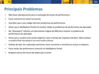 Principais Problemas Não haver planejamento para a realização de testes de performance Focar somente em testes funcionais Acreditar que o seu código não tem problemas de performance Achar que o WebSphere Portal irá resolver todos os problemas de performance da aplicação No “desespero” solicitar um documento mágico da IBM para resolver o problema de performance da aplicação Achar que o usuário está sendo exigente e que o tempo de resposta está bom. Não envolver o usuário final nos testes é um erro muito comum. Análise do tipo: Se a aplicação está lenta, favor aumentar a memória ou trocar a máquina. Focar testes de performance somente no WebSphere Portal Ninguem pensa de massa de dados para o teste 