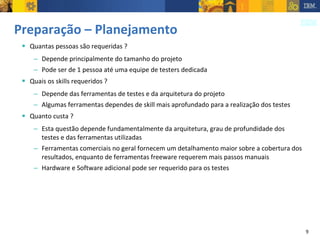 Preparação – Planejamento Quantas pessoas são requeridas ? Depende principalmente do tamanho do projeto Pode ser de 1 pessoa até uma equipe de testers dedicada Quais os skills requeridos ? Depende das ferramentas de testes e da arquitetura do projeto Algumas ferramentas dependes de skill mais aprofundado para a realização dos testes Quanto custa ? Esta questão depende fundamentalmente da arquitetura, grau de profundidade dos testes e das ferramentas utilizadas Ferramentas comerciais no geral fornecem um detalhamento maior sobre a cobertura dos resultados, enquanto de ferramentas freeware requerem mais passos manuais Hardware e Software adicional pode ser requerido para os testes 