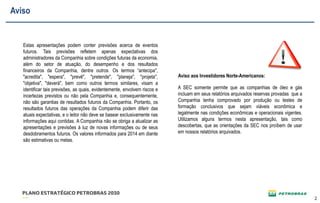 22 
Estas apresentações podem conter previsões acerca de eventos 
futuros. Tais previsões refletem apenas expectativas dos 
administradores da Companhia sobre condições futuras da economia, 
além do setor de atuação, do desempenho e dos resultados 
financeiros da Companhia, dentre outros. Os termos “antecipa", 
"acredita", "espera", "prevê", "pretende", "planeja", "projeta", 
"objetiva", "deverá", bem como outros termos similares, visam a 
identificar tais previsões, as quais, evidentemente, envolvem riscos e 
incertezas previstos ou não pela Companhia e, consequentemente, 
não são garantias de resultados futuros da Companhia. Portanto, os 
resultados futuros das operações da Companhia podem diferir das 
atuais expectativas, e o leitor não deve se basear exclusivamente nas 
informações aqui contidas. A Companhia não se obriga a atualizar as 
apresentações e previsões à luz de novas informações ou de seus 
desdobramentos futuros. Os valores informados para 2014 em diante 
são estimativas ou metas. 
A SEC somente permite que as companhias de óleo e gás 
incluam em seus relatórios arquivados reservas provadas que a 
Companhia tenha comprovado por produção ou testes de 
formação conclusivos que sejam viáveis econômica e 
legalmente nas condições econômicas e operacionais vigentes. 
Utilizamos alguns termos nesta apresentação, tais como 
descobertas, que as orientações da SEC nos proíbem de usar 
em nossos relatórios arquivados. 
Aviso aos Investidores Norte-Americanos: 
Aviso 
 