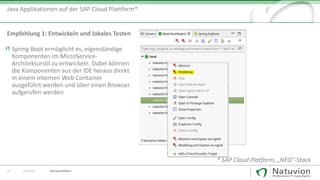 22 13.10.2017
Java Applikationen auf der SAP Cloud Plattform*
* SAP Cloud Platform, „NEO“-Stack
Spring Boot ermöglicht es, eigenständige
Komponenten im MicroService-
Architekturstil zu entwickeln. Dabei können
die Komponenten aus der IDE heraus direkt
in einem internen Web Container
ausgeführt werden und über einen Browser
aufgerufen werden
Empfehlung 1: Entwickeln und lokales Testen
SAP Cloud Platform
 