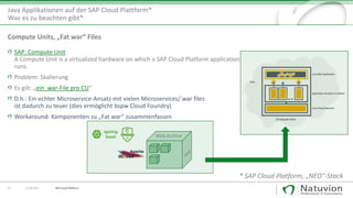 SAP: Compute Unit
A Compute Unit is a virtualized hardware on which a SAP Cloud Platform application
runs.
Problem: Skalierung
Es gilt: „ein .war-File pro CU“
D.h.: Ein echter Microservice-Ansatz mit vielen Microservices/.war files
ist dadurch zu teuer (dies ermöglicht bspw Cloud Foundry)
Workaround: Komponenten zu „Fat war“ zusammenfassen
25 13.10.2017
Java Applikationen auf der SAP Cloud Plattform*
Was es zu beachten gibt*
* SAP Cloud Platform, „NEO“-Stack
Compute Units, „Fat war“ Files
Web Archive
SAP Cloud Platform
 