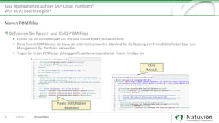 Java Applikationen auf der SAP Cloud Plattform*
Was es zu beachten gibt*
26 13.10.2017
Definieren Sie Parent- und Child-POM Files
▪ Führen Sie ein Parent Projekt ein, das eine Parent POM Datei bereitstellt.
▪ Diese Parent POM können Sie bspw. als unternehmensweiten Standard für die Nutzung von Fremdbibliotheken bzw. zum
Management des Portfolios verwenden.
▪ Tragen Sie in den POM‘s der abhängigen Projekten entsprechende Parent-Einträge ein
Maven POM Files
Parent mit Children
(Modulen)
Child
(Modul)
SAP Cloud Platform
 