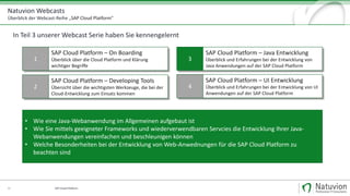 Natuvion Webcasts
Überblick der Webcast-Reihe „SAP Cloud Platform"
SAP Cloud Platform35
1
SAP Cloud Platform – On Boarding
Überblick über die Cloud Platform und Klärung
wichtiger Begriffe
2
SAP Cloud Platform – Developing Tools
Übersicht über die wichtigsten Werkzeuge, die bei der
Cloud-Entwicklung zum Einsatz kommen
3
SAP Cloud Platform – Java Entwicklung
Überblick und Erfahrungen bei der Entwicklung von
Java Anwendungen auf der SAP Cloud Platform
4
SAP Cloud Platform – UI Entwicklung
Überblick und Erfahrungen bei der Entwicklung von UI
Anwendungen auf der SAP Cloud Platform
• Wie eine Java-Webanwendung im Allgemeinen aufgebaut ist
• Wie Sie mittels geeigneter Frameworks und wiederverwendbaren Servcies die Entwicklung Ihrer Java-
Webanwendungen vereinfachen und beschleunigen können
• Welche Besonderheiten bei der Entwicklung von Web-Anwednungen für die SAP Cloud Platform zu
beachten sind
In Teil 3 unserer Webcast Serie haben Sie kennengelernt
 