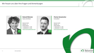 Natuvion GmbH
Altrottstraße 31 | 69190 Walldorf
Fon +49 6227 73-1400
Fax +49 6227 73-1410
www.natuvion.com
Wir freuen uns über Ihre Fragen und Anmerkungen
Patric Dahse
Geschäftsführer
Fon: +49 151 171 357 02
Mail: patric.dahse@natuvion.com
33 SAP Cloud Platform
Roland Münster
Senior Architect
Natuvion GmbH
Altrottstr. 31
69190 Walldorf
T +49 (0) 6227.73 -1400
F +49 (0) 6227.73 -1410
roland.muenster@natuvion.com
Florian Konwischer
Consultant
Natuvion GmbH
Altrottstr. 31
69190 Walldorf
T +49 (0) 6227.73 -1400
F +49 (0) 6227.73 -1410
Florian.konwischer@natuvion.com
 