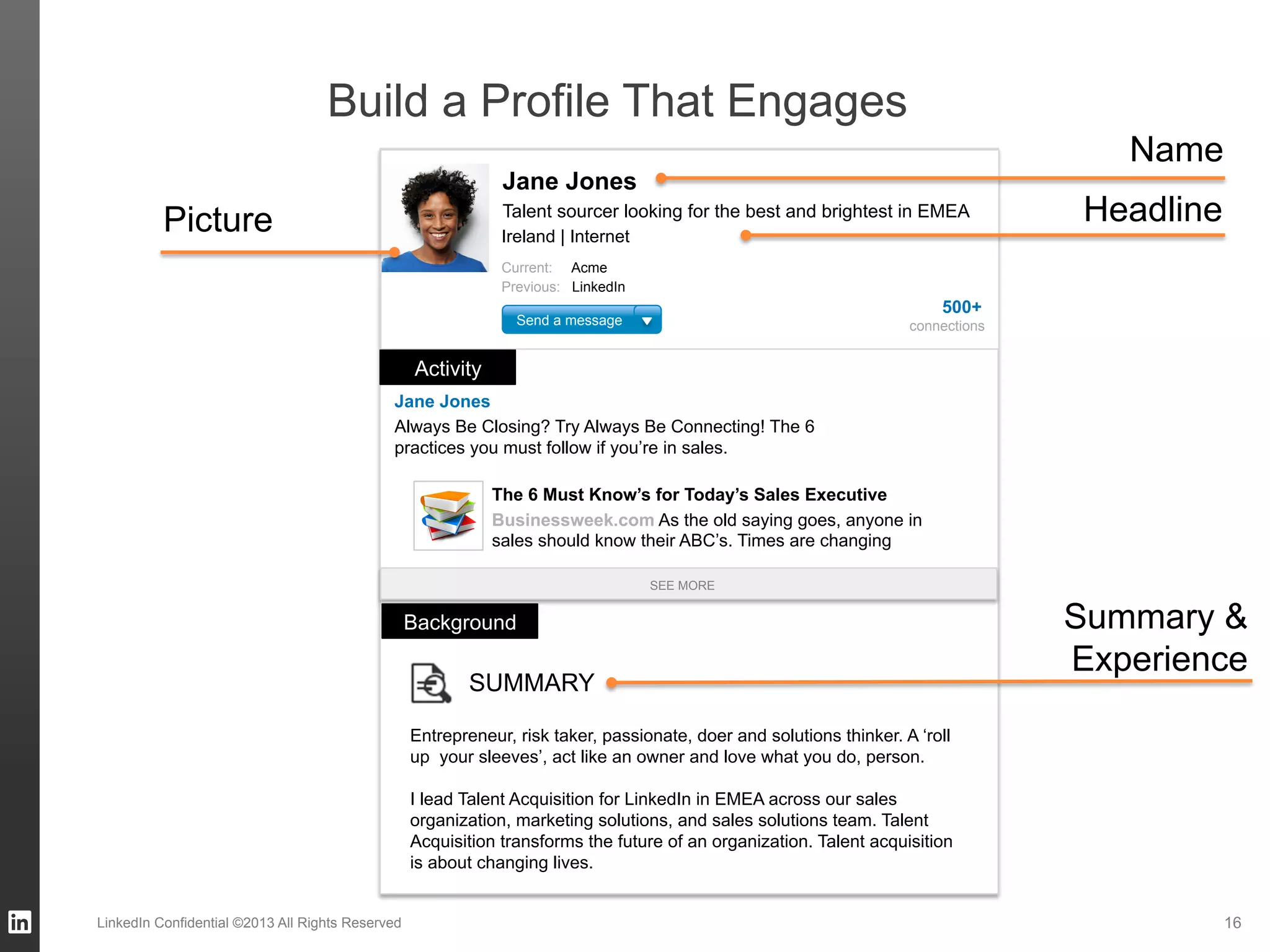 16LinkedIn Confidential ©2013 All Rights Reserved
Build a Profile That Engages
Always Be Closing? Try Always Be Connecting! The 6
practices you must follow if you’re in sales.
Jane Jones
The 6 Must Know’s for Today’s Sales Executive
Businessweek.com As the old saying goes, anyone in
sales should know their ABC’s. Times are changing
Jane Jones
Talent sourcer looking for the best and brightest in EMEA
Ireland | Internet
Current: Acme
Previous: LinkedIn
Send a message
Activity
500+
connections
SEE MORE
Background
SUMMARY
Entrepreneur, risk taker, passionate, doer and solutions thinker. A ‘roll
up your sleeves’, act like an owner and love what you do, person.
I lead Talent Acquisition for LinkedIn in EMEA across our sales
organization, marketing solutions, and sales solutions team. Talent
Acquisition transforms the future of an organization. Talent acquisition
is about changing lives.
Name
HeadlinePicture
Summary &
Experience
 