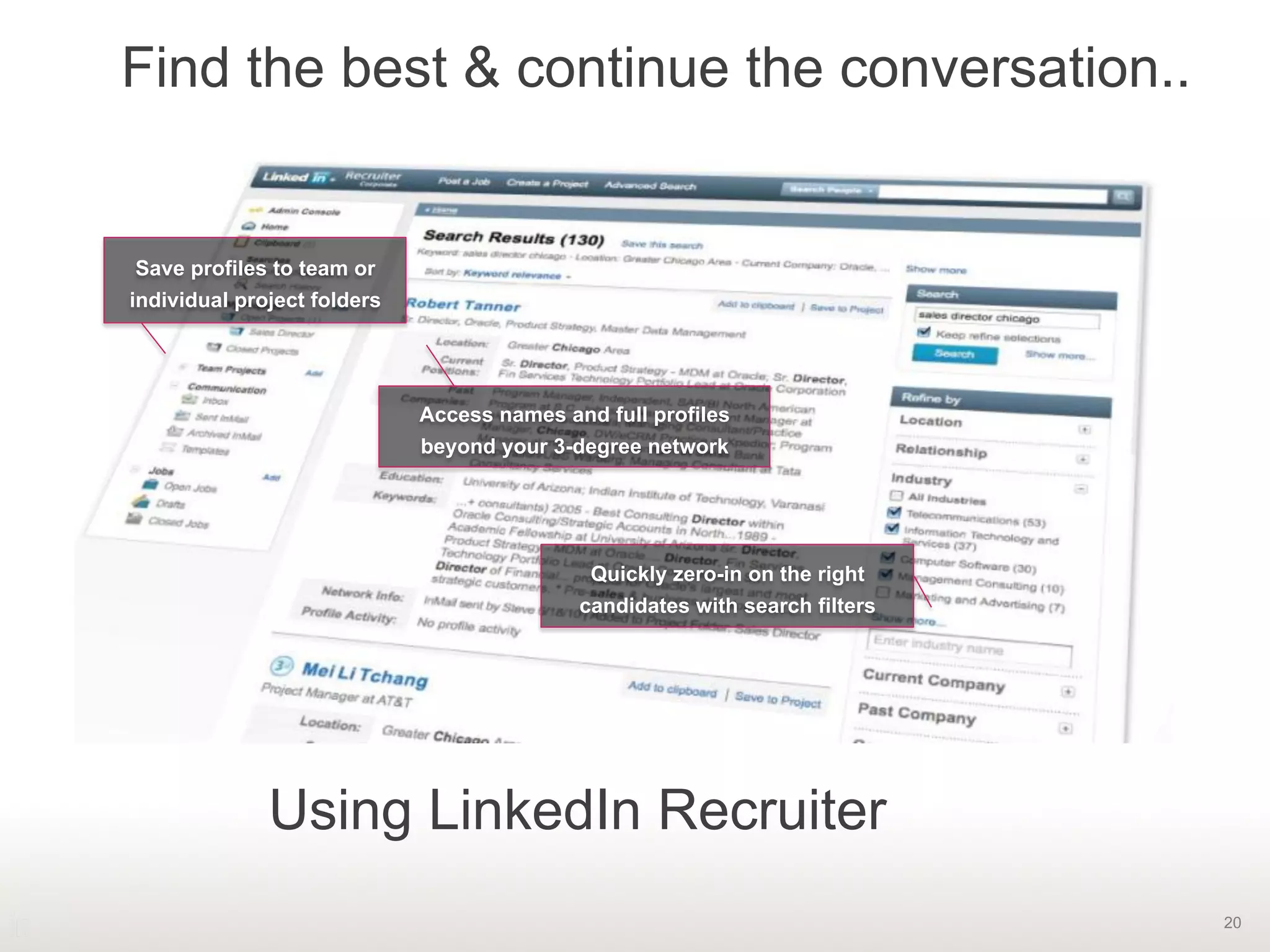 20
Find the best & continue the conversation..
Save profiles to team or
individual project folders
Access names and full profiles
beyond your 3-degree network
Quickly zero-in on the right
candidates with search filters
Using LinkedIn Recruiter
 