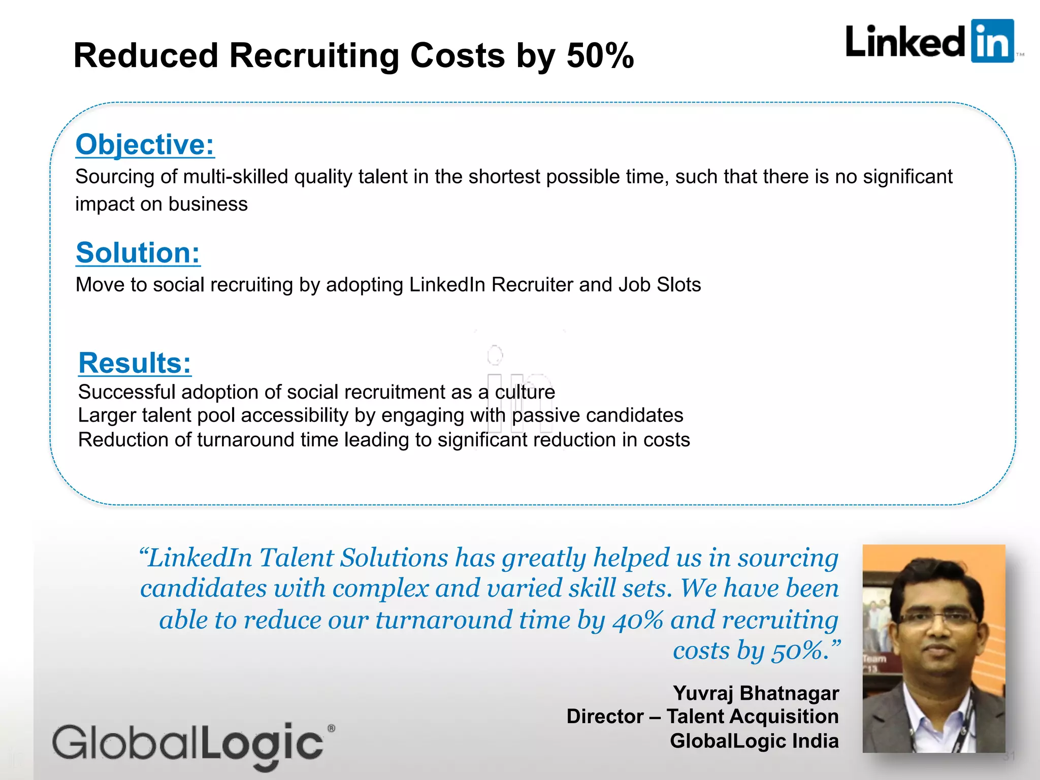31
“LinkedIn Talent Solutions has greatly helped us in sourcing
candidates with complex and varied skill sets. We have been
able to reduce our turnaround time by 40% and recruiting
costs by 50%.”
Yuvraj Bhatnagar
Director – Talent Acquisition
GlobalLogic India
Reduced Recruiting Costs by 50%
Objective:
Sourcing of multi-skilled quality talent in the shortest possible time, such that there is no significant
impact on business
Solution:
Move to social recruiting by adopting LinkedIn Recruiter and Job Slots
Results:
Successful adoption of social recruitment as a culture
Larger talent pool accessibility by engaging with passive candidates
Reduction of turnaround time leading to significant reduction in costs
 