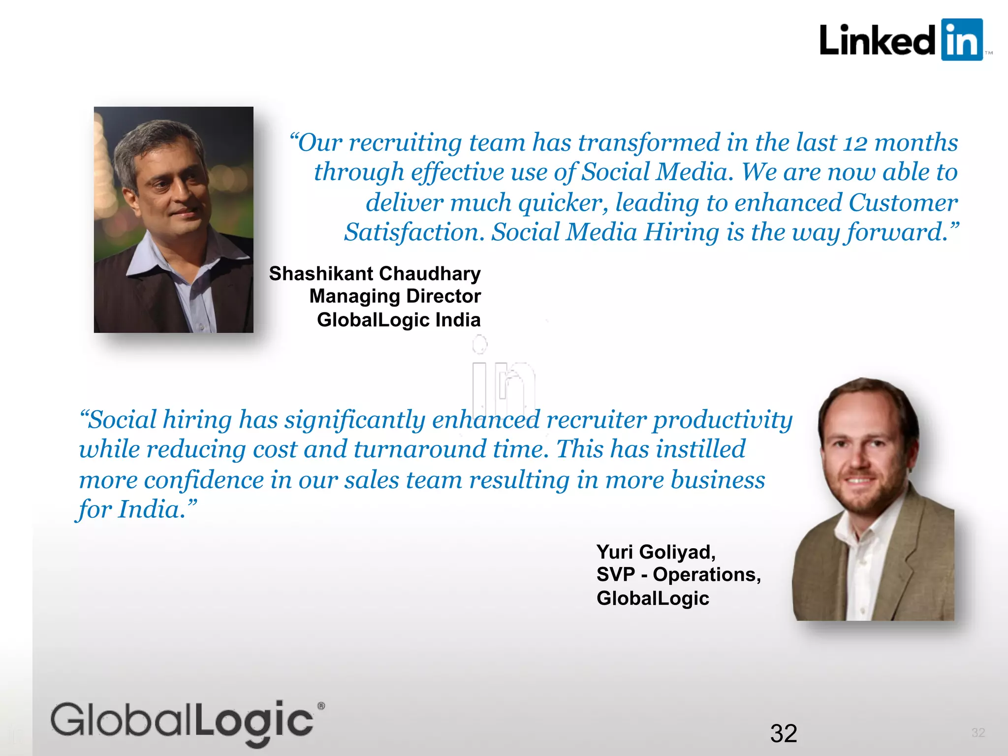 3232
“Our recruiting team has transformed in the last 12 months
through effective use of Social Media. We are now able to
deliver much quicker, leading to enhanced Customer
Satisfaction. Social Media Hiring is the way forward.”
Shashikant Chaudhary
Managing Director
GlobalLogic India
“Social hiring has significantly enhanced recruiter productivity
while reducing cost and turnaround time. This has instilled
more confidence in our sales team resulting in more business
for India.”
Yuri Goliyad,
SVP - Operations,
GlobalLogic
 