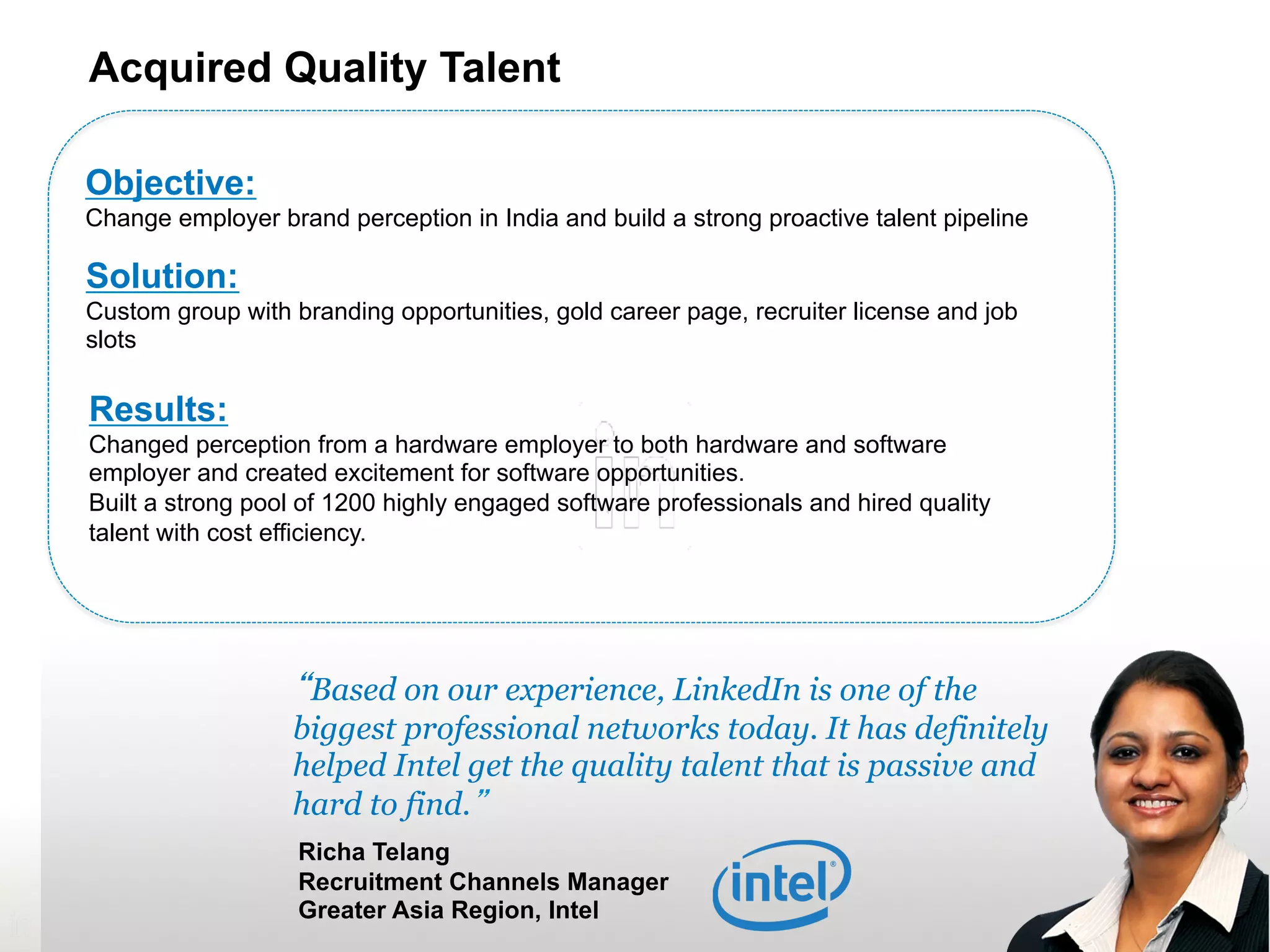 33
“Based on our experience, LinkedIn is one of the
biggest professional networks today. It has
definitely helped Intel get the quality talent that is
passive and hard to find.”
Richa Telang
Recruitment Channels Manager
Greater Asia Region, Intel
Objective:
Change employer brand perception in India and build a strong proactive talent pipeline
Solution:
Custom group with branding opportunities, gold career page, recruiter license and job
slots
Results:
Changed perception from a hardware employer to both hardware and software
employer and created excitement for software opportunities.
Built a strong pool of 1200 highly engaged software professionals and hired quality
talent with cost efficiency.
Acquired Quality Talent
 