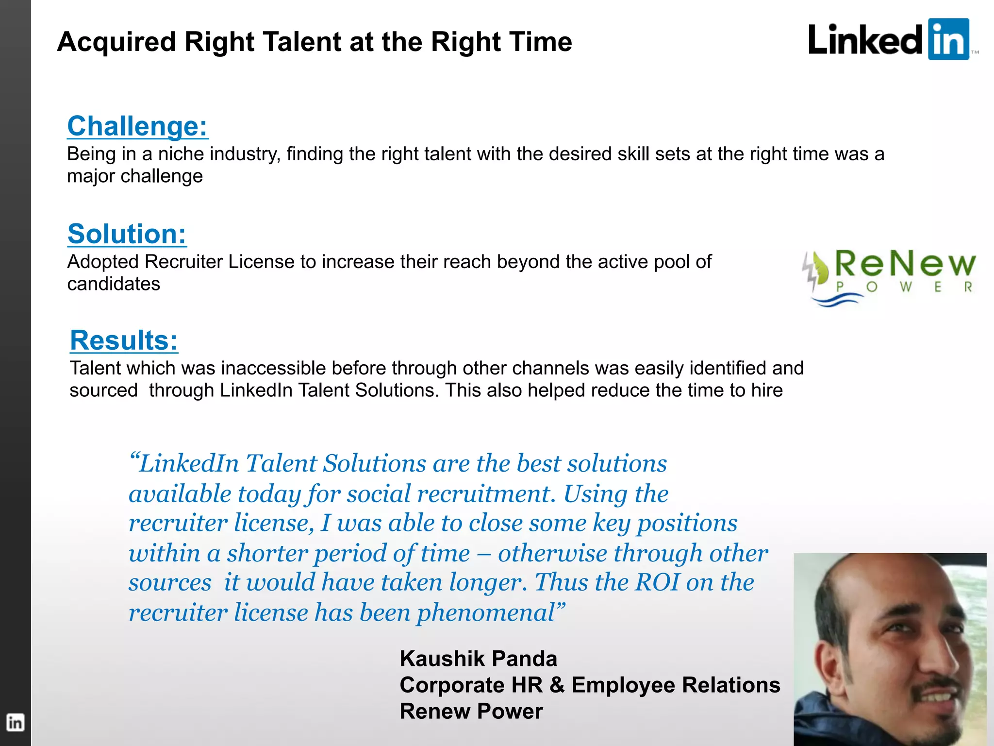 TALENT SOLUTIONS
“LinkedIn Talent Solutions are the best solutions
available today for social recruitment. Using the
recruiter license, I was able to close some key positions
within a shorter period of time – otherwise through other
sources it would have taken longer. Thus the ROI on the
recruiter license has been phenomenal”
Kaushik Panda
Corporate HR & Employee Relations
Renew Power
Challenge:
Being in a niche industry, finding the right talent with the desired skill sets at the right time was a
major challenge
Solution:
Adopted Recruiter License to increase their reach beyond the active pool of
candidates
Results:
Talent which was inaccessible before through other channels was easily identified and
sourced through LinkedIn Talent Solutions. This also helped reduce the time to hire
Acquired Right Talent at the Right Time
 