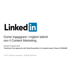 Giovedì 18 giugno 2015
Trasforma il tuo approccio alla Talent Acquisition in 3 semplici passi: Passo 2, ENGAGE
© 2015 LinkedIn Corporation. All Rights Reserved.
Come ingaggiare i migliori talenti
con il Content Marketing
 